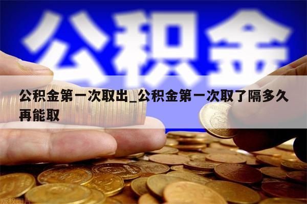 公积金第一次取出_公积金第一次取了隔多久再能取