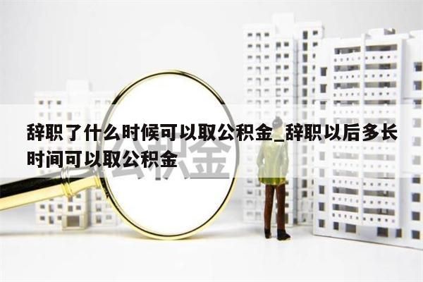 辞职了什么时候可以取公积金_辞职以后多长时间可以取公积金